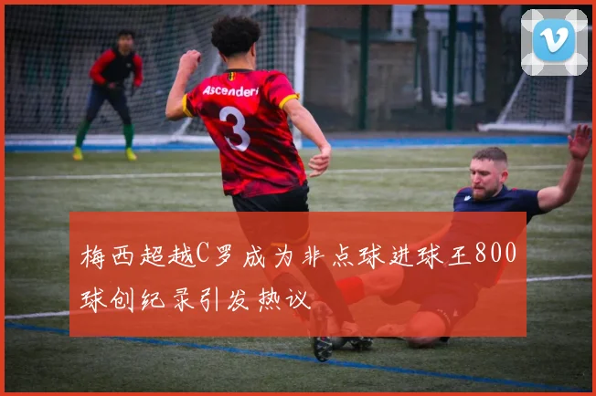 梅西超越C罗成为非点球进球王800球创纪录引发热议