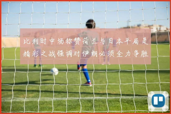 比利时中场称赞荷兰与日本平局是精彩之战强调对伊朗必须全力争胜