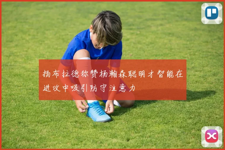 扬布拉德称赞杨瀚森聪明才智能在进攻中吸引防守注意力