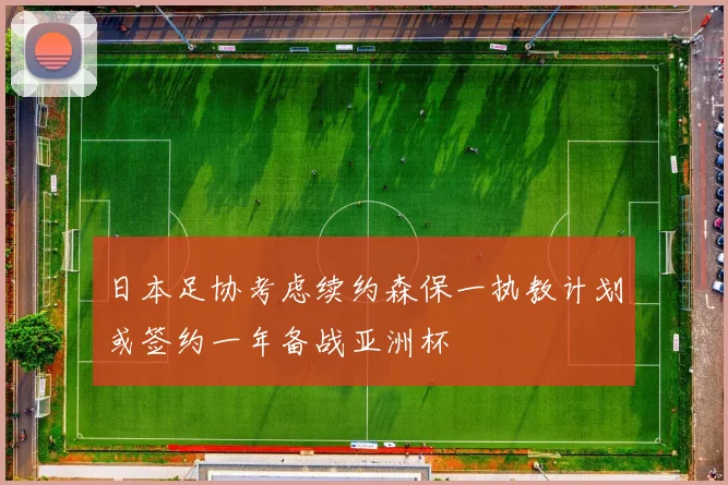 日本足协考虑续约森保一执教计划或签约一年备战亚洲杯