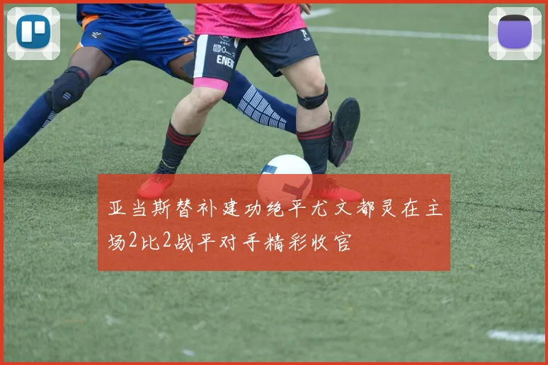亚当斯替补建功绝平尤文都灵在主场2比2战平对手精彩收官