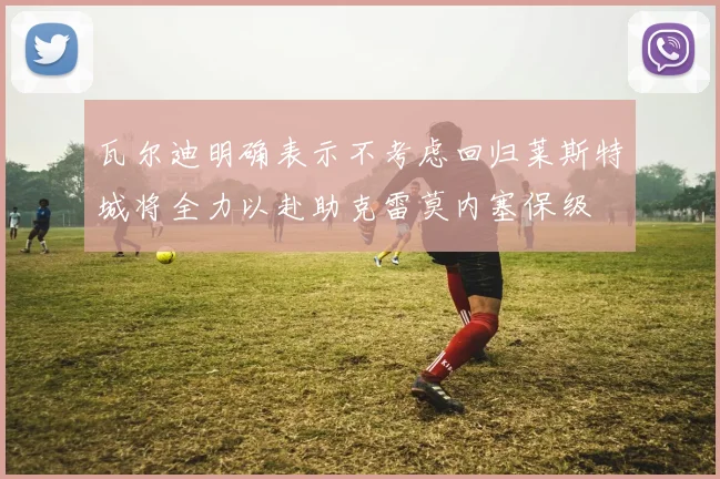 瓦尔迪明确表示不考虑回归莱斯特城将全力以赴助克雷莫内塞保级