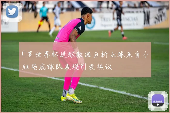C罗世界杯进球数据分析七球来自小组垫底球队表现引发热议