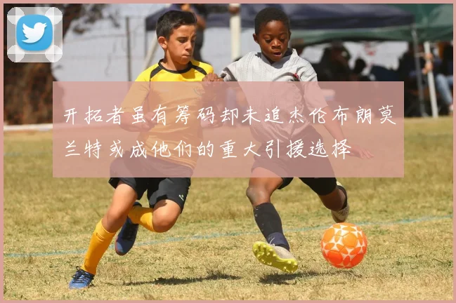 开拓者虽有筹码却未追杰伦布朗莫兰特或成他们的重大引援选择