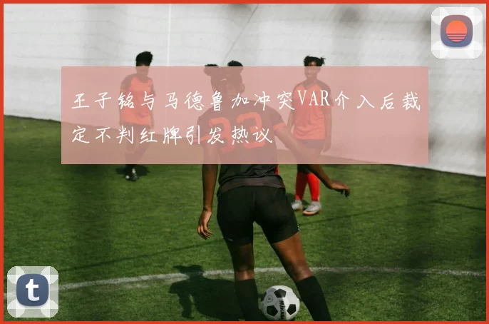 王子铭与马德鲁加冲突VAR介入后裁定不判红牌引发热议