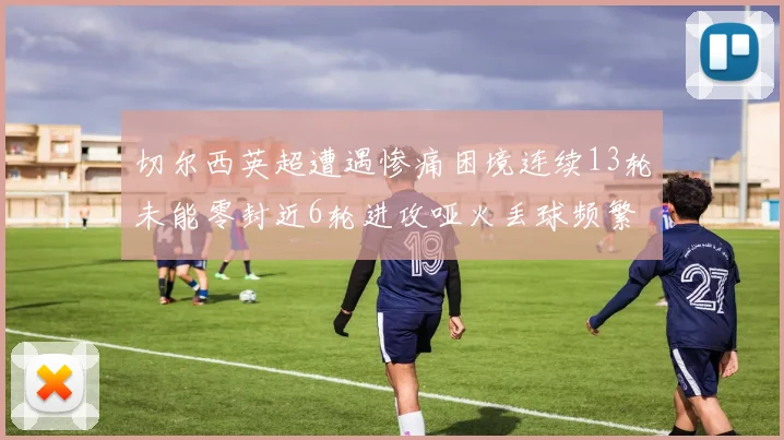 切尔西英超遭遇惨痛困境连续13轮未能零封近6轮进攻哑火丢球频繁