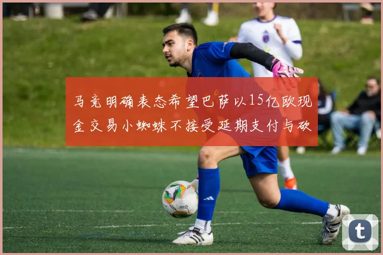 马竞明确表态希望巴萨以15亿欧现金交易小蜘蛛不接受延期支付与砍价