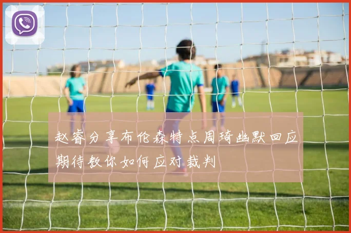 赵睿分享布伦森特点周琦幽默回应期待教你如何应对裁判