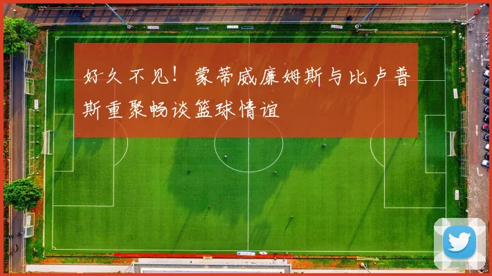 好久不见！蒙蒂威廉姆斯与比卢普斯重聚畅谈篮球情谊