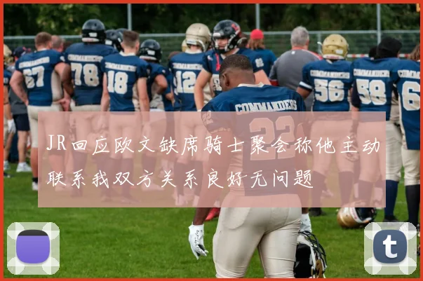 JR回应欧文缺席骑士聚会称他主动联系我双方关系良好无问题