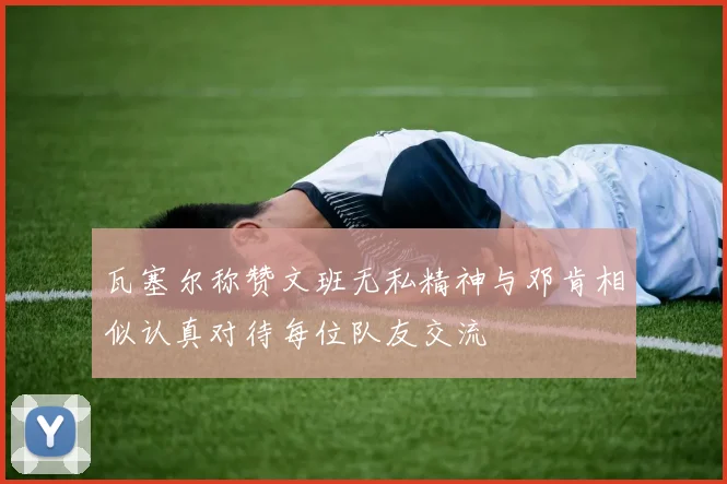 瓦塞尔称赞文班无私精神与邓肯相似认真对待每位队友交流