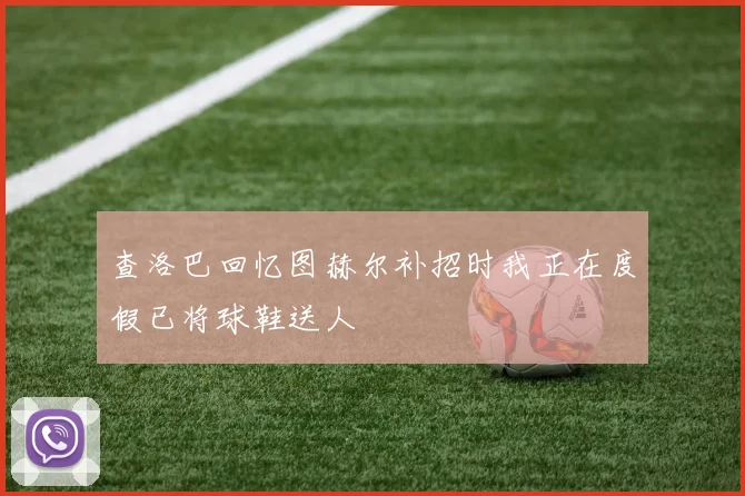 查洛巴回忆图赫尔补招时我正在度假已将球鞋送人