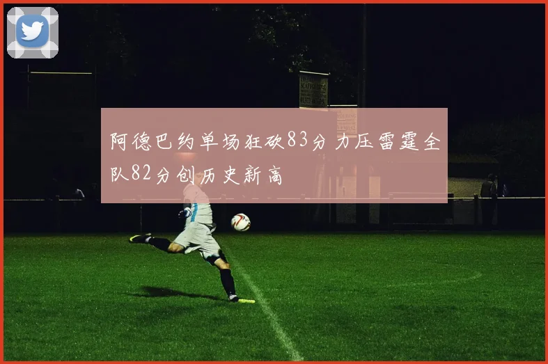 阿德巴约单场狂砍83分力压雷霆全队82分创历史新高