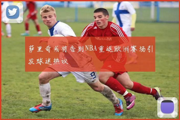 萨里奇或将告别NBA重返欧洲赛场引发球迷热议