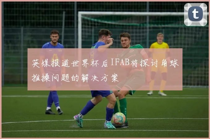 英媒报道世界杯后IFAB将探讨角球推搡问题的解决方案
