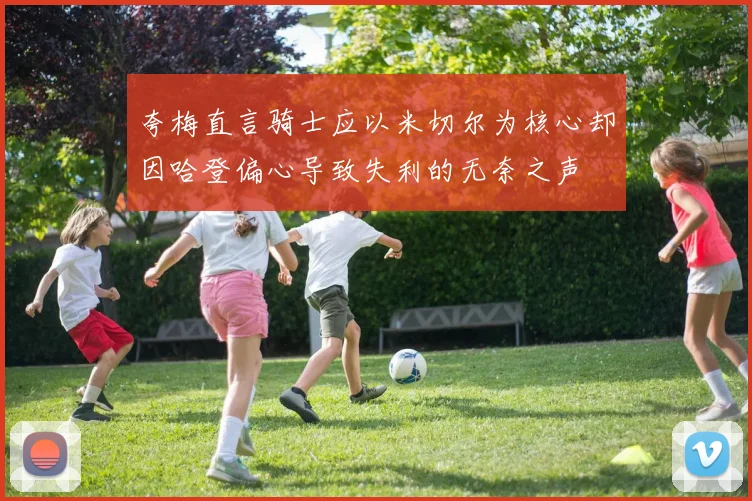 夸梅直言骑士应以米切尔为核心却因哈登偏心导致失利的无奈之声