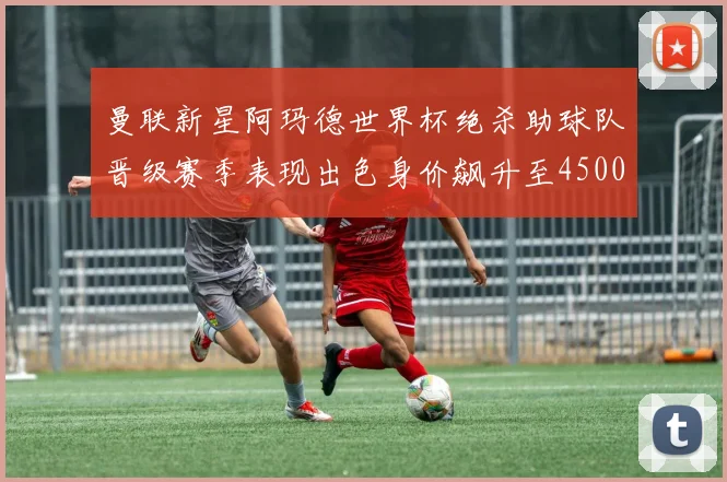 曼联新星阿玛德世界杯绝杀助球队晋级赛季表现出色身价飙升至4500万欧