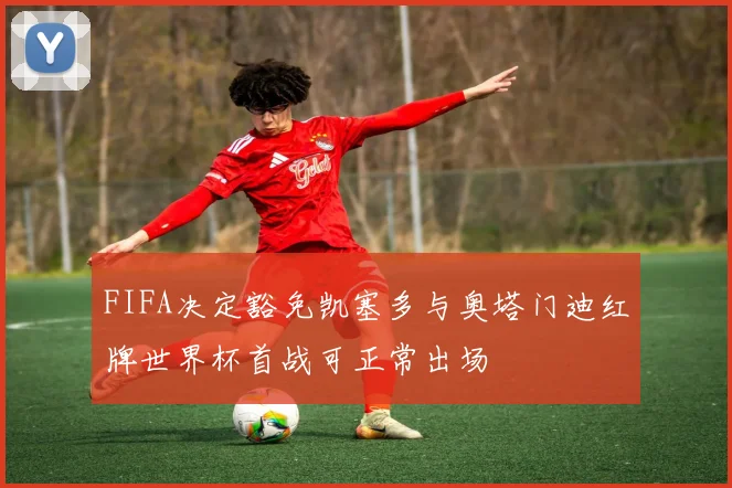 FIFA决定豁免凯塞多与奥塔门迪红牌世界杯首战可正常出场