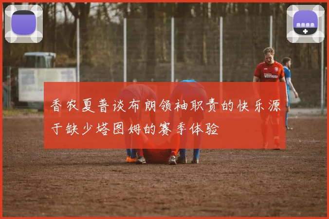香农夏普谈布朗领袖职责的快乐源于缺少塔图姆的赛季体验