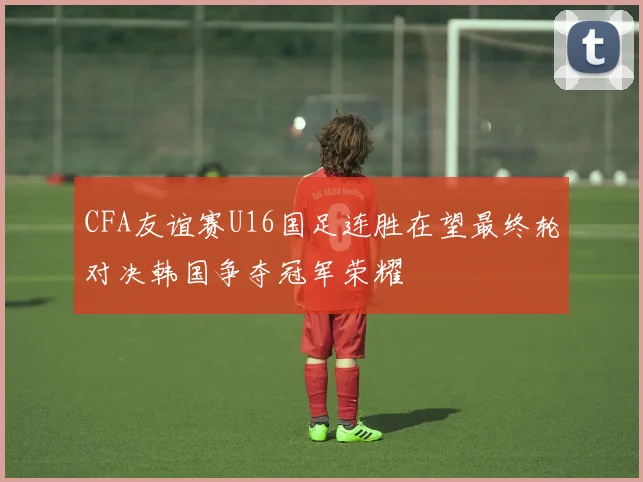 CFA友谊赛U16国足连胜在望最终轮对决韩国争夺冠军荣耀